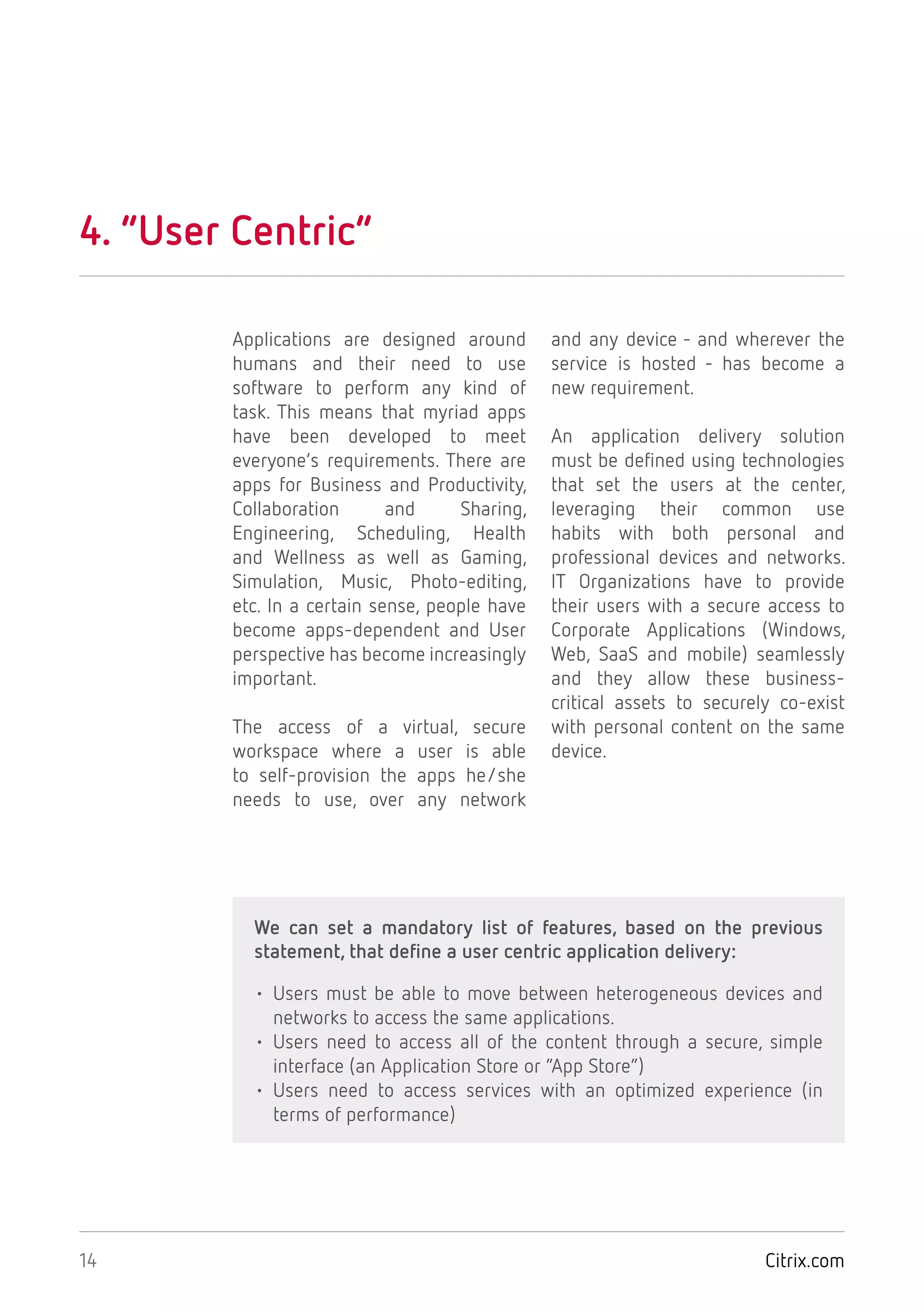 Citrix.com14
4. “User Centric”
Applications are designed around
humans and their need to use
software to perform any kind of
task. This means that myriad apps
have been developed to meet
everyone’s requirements. There are
apps for Business and Productivity,
Collaboration and Sharing,
Engineering, Scheduling, Health
and Wellness as well as Gaming,
Simulation, Music, Photo-editing,
etc. In a certain sense, people have
become apps-dependent and User
perspective has become increasingly
important.
The access of a virtual, secure
workspace where a user is able
to self-provision the apps he/she
needs to use, over any network
and any device - and wherever the
service is hosted - has become a
new requirement.
An application delivery solution
must be defined using technologies
that set the users at the center,
leveraging their common use
habits with both personal and
professional devices and networks.
IT Organizations have to provide
their users with a secure access to
Corporate Applications (Windows,
Web, SaaS and mobile) seamlessly
and they allow these business-
critical assets to securely co-exist
with personal content on the same
device.
We can set a mandatory list of features, based on the previous
statement, that define a user centric application delivery:
• Users must be able to move between heterogeneous devices and
networks to access the same applications.
• Users need to access all of the content through a secure, simple
interface (an Application Store or “App Store”)
• Users need to access services with an optimized experience (in
terms of performance)
 