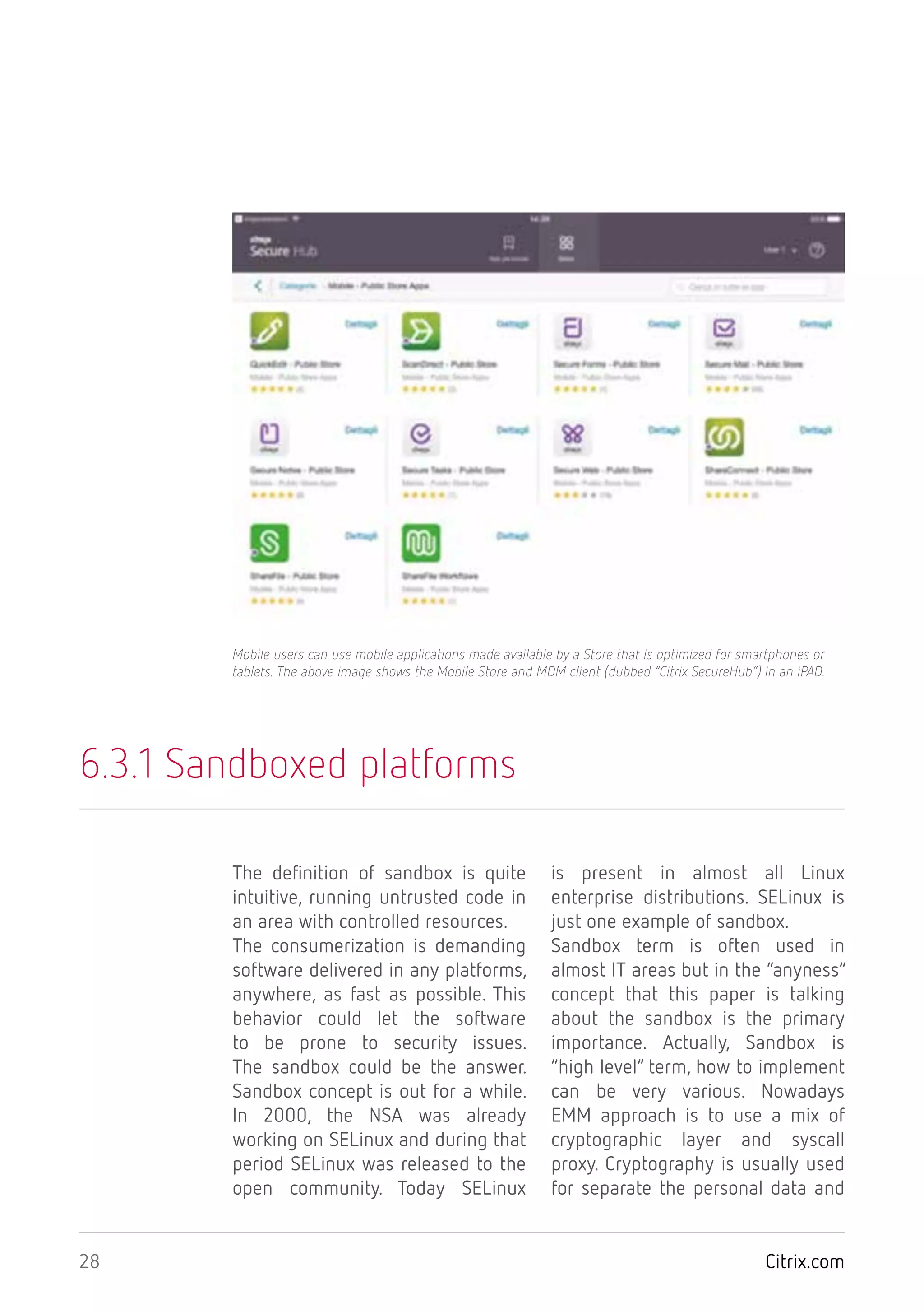 Citrix.com28
6.3.1 Sandboxed platforms
The definition of sandbox is quite
intuitive, running untrusted code in
an area with controlled resources.
The consumerization is demanding
software delivered in any platforms,
anywhere, as fast as possible. This
behavior could let the software
to be prone to security issues.
The sandbox could be the answer.
Sandbox concept is out for a while.
In 2000, the NSA was already
working on SELinux and during that
period SELinux was released to the
open community. Today SELinux
is present in almost all Linux
enterprise distributions. SELinux is
just one example of sandbox.
Sandbox term is often used in
almost IT areas but in the “anyness”
concept that this paper is talking
about the sandbox is the primary
importance. Actually, Sandbox is
“high level” term, how to implement
can be very various. Nowadays
EMM approach is to use a mix of
cryptographic layer and syscall
proxy. Cryptography is usually used
for separate the personal data and
Mobile users can use mobile applications made available by a Store that is optimized for smartphones or
tablets. The above image shows the Mobile Store and MDM client (dubbed “Citrix SecureHub”) in an iPAD.
 