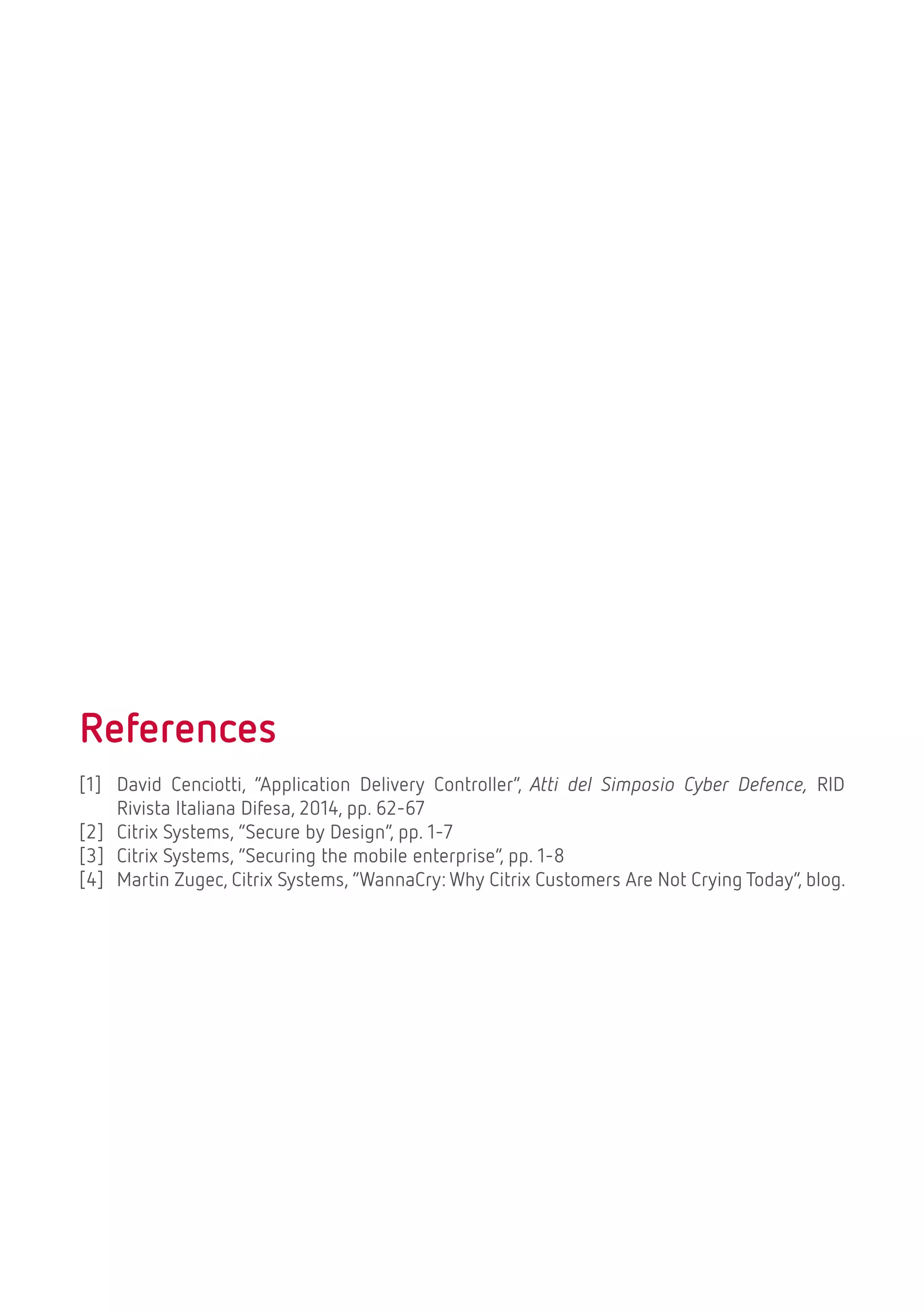 References
[1] David Cenciotti, “Application Delivery Controller”, Atti del Simposio Cyber Defence, RID
Rivista Italiana Difesa, 2014, pp. 62-67
[2] Citrix Systems, “Secure by Design”, pp. 1-7
[3] Citrix Systems, “Securing the mobile enterprise”, pp. 1-8
[4] Martin Zugec, Citrix Systems, “WannaCry: Why Citrix Customers Are Not Crying Today”, blog.
 