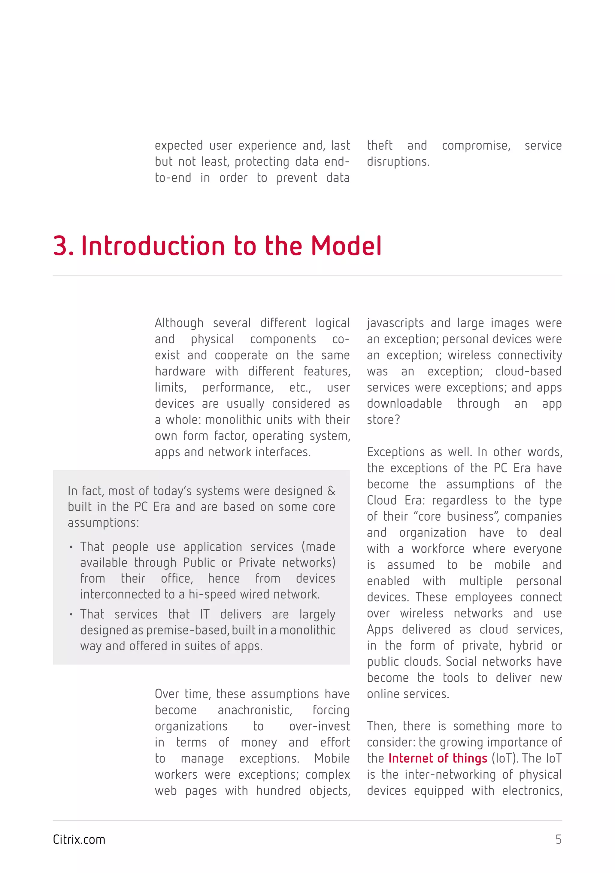 5Citrix.com
expected user experience and, last
but not least, protecting data end-
to-end in order to prevent data
theft and compromise, service
disruptions.
3. Introduction to the Model
Although several different logical
and physical components co-
exist and cooperate on the same
hardware with different features,
limits, performance, etc., user
devices are usually considered as
a whole: monolithic units with their
own form factor, operating system,
apps and network interfaces.
In fact, most of today’s systems were designed &
built in the PC Era and are based on some core
assumptions:
• That people use application services (made
available through Public or Private networks)
from their office, hence from devices
interconnected to a hi-speed wired network.
• That services that IT delivers are largely
designed as premise-based,built in a monolithic
way and offered in suites of apps.
Over time, these assumptions have
become anachronistic, forcing
organizations to over-invest
in terms of money and effort
to manage exceptions. Mobile
workers were exceptions; complex
web pages with hundred objects,
javascripts and large images were
an exception; personal devices were
an exception; wireless connectivity
was an exception; cloud-based
services were exceptions; and apps
downloadable through an app
store?
Exceptions as well. In other words,
the exceptions of the PC Era have
become the assumptions of the
Cloud Era: regardless to the type
of their “core business”, companies
and organization have to deal
with a workforce where everyone
is assumed to be mobile and
enabled with multiple personal
devices. These employees connect
over wireless networks and use
Apps delivered as cloud services,
in the form of private, hybrid or
public clouds. Social networks have
become the tools to deliver new
online services.
Then, there is something more to
consider: the growing importance of
the Internet of things (IoT). The IoT
is the inter-networking of physical
devices equipped with electronics,
 