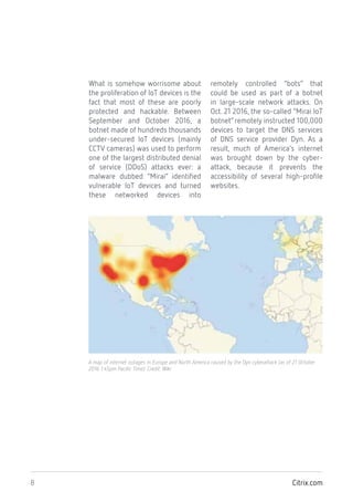 Citrix.com8
A map of internet outages in Europe and North America caused by the Dyn cyberattack (as of 21 October
2016 1:45pm Pacific Time). Credit: Wiki
What is somehow worrisome about
the proliferation of IoT devices is the
fact that most of these are poorly
protected and hackable. Between
September and October 2016, a
botnet made of hundreds thousands
under-secured IoT devices (mainly
CCTV cameras) was used to perform
one of the largest distributed denial
of service (DDoS) attacks ever: a
malware dubbed “Mirai” identified
vulnerable IoT devices and turned
these networked devices into
remotely controlled “bots” that
could be used as part of a botnet
in large-scale network attacks. On
Oct. 21 2016, the so-called “Mirai IoT
botnet”remotely instructed 100,000
devices to target the DNS services
of DNS service provider Dyn. As a
result, much of America’s internet
was brought down by the cyber-
attack, because it prevents the
accessibility of several high-profile
websites.
 
