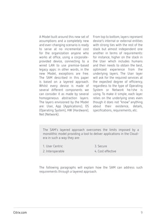 9Citrix.com
A Model built around this new set of
assumptions and a completely new
and ever-changing scenario is ready
to serve at no incremental cost
for the organization anyone who
works at office, using a corporate-
provided device, connecting to a
wired LAN to use premise-based
legacy apps: in other words, in the
new Model, exceptions are free.
The SAM described in this paper
is based on a layered approach.
Whilst every device is made of
several different components we
can consider it as made by several
homogeneous abstraction layers.
The layers envisioned by the Model
are: User, App (Applications), OS
(Operating System), HW (Hardware),
Net (Network).
From top to bottom, layers represent
device’s internal or external entities
with strong ties with the rest of the
stack but almost independent one
another in terms of requirements:
for instance, higher on the stack in
the User which includes humans
and their needs to obtain the best,
optimized experience from the
underlying layers. The User layer
will ask for the required services at
the expected degree of efficiency,
regardless to the type of Operating
System or Network he/she is
using. To make it simple, each layer
relies on the underlying ones even
though it does not “know” anything
about their existence, details,
specifications, requirements, etc.
The following paragraphs will explain how the SAM can address such
requirements through a layered approach.
The SAM’s layered approach overcomes the limits imposed by a
monolithic model providing a tool to deliver applications in the Cloud-
era in such a way they are:
1. User Centric
2. Interoperable
3. Secure
4. Cost effective
 