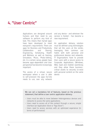 Citrix.com14
4. “User Centric”
Applications are designed around
humans and their need to use
software to perform any kind of
task. This means that myriad apps
have been developed to meet
everyone’s requirements. There are
apps for Business and Productivity,
Collaboration and Sharing,
Engineering, Scheduling, Health
and Wellness as well as Gaming,
Simulation, Music, Photo-editing,
etc. In a certain sense, people have
become apps-dependent and User
perspective has become increasingly
important.
The access of a virtual, secure
workspace where a user is able
to self-provision the apps he/she
needs to use, over any network
and any device - and wherever the
service is hosted - has become a
new requirement.
An application delivery solution
must be defined using technologies
that set the users at the center,
leveraging their common use
habits with both personal and
professional devices and networks.
IT Organizations have to provide
their users with a secure access to
Corporate Applications (Windows,
Web, SaaS and mobile) seamlessly
and they allow these business-
critical assets to securely co-exist
with personal content on the same
device.
We can set a mandatory list of features, based on the previous
statement, that define a user centric application delivery:
• Users must be able to move between heterogeneous devices and
networks to access the same applications.
• Users need to access all of the content through a secure, simple
interface (an Application Store or “App Store”)
• Users need to access services with an optimized experience (in
terms of performance)
 