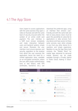 15Citrix.com
4.1 The App Store
Users expect to access applications
with the same easiness they open a
video on Youtube and with the same
level of security ensured within the
context of an online credit card
payment. The user interface in
a SAM must remove complexity
and make interaction between
users and backend systems simple
and secure. Moreover, the user
interface must ensure easiness and
security, regardless to the location
from which the user accesses the
application, hence the need for a
unified application store, available
on an encrypted connection, where
the user, after proper authentication
(one or two factors, with OTP,
certificates, biometrics etc.), can
download the preferred apps, using
an interface that remains user-
friendly and with the same look and
feel on every device. Users must be
given the possibility to subscribe to
applications or data services from
any device and have access to those
same services, even when already
in use, from any other device for a
seamless and simple experience.
Needless to say, the App Store (and
similarly, the “Mobile Store” for
mobile apps delivered to personal
mobile devices) can be made
available through a Private, Hybrid
or Public Cloud, making it Cloud-
ready.
This is how the “App Store” can look like using Storefront
 