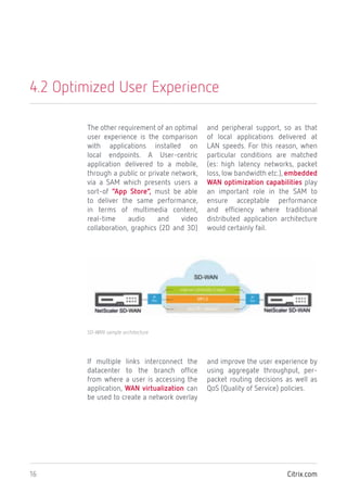 Citrix.com16
4.2 Optimized User Experience
The other requirement of an optimal
user experience is the comparison
with applications installed on
local endpoints. A User-centric
application delivered to a mobile,
through a public or private network,
via a SAM which presents users a
sort-of “App Store”, must be able
to deliver the same performance,
in terms of multimedia content,
real-time audio and video
collaboration, graphics (2D and 3D)
and peripheral support, so as that
of local applications delivered at
LAN speeds. For this reason, when
particular conditions are matched
(es: high latency networks, packet
loss, low bandwidth etc.), embedded
WAN optimization capabilities play
an important role in the SAM to
ensure acceptable performance
and efficiency where traditional
distributed application architecture
would certainly fail.
If multiple links interconnect the
datacenter to the branch office
from where a user is accessing the
application, WAN virtualization can
be used to create a network overlay
and improve the user experience by
using aggregate throughput, per-
packet routing decisions as well as
QoS (Quality of Service) policies.
SD-WAN sample architecture
 