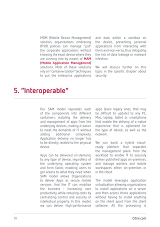 Citrix.com18
MDM (Mobile Device Management)
solution, organizations embracing
BYOD policies can manage “just”
the corporate applications without
knowing the exact device where they
are running into by means of MAM
(Mobile Application Management)
solutions. Most of these solutions
rely on “containerization”techniques
to put the enterprise applications
and data within a sandbox on
the device, preventing personal
applications from interacting with
them and vice-versa, thus mitigating
the risk of data leakage or malware
infection.
We will discuss further on this
topic in the specific chapter about
security.
5. “Interoperable”
Our SAM model separates each
of the components into different
containers, isolating the delivery
and management of apps from the
underlying devices, making it easier
to meet the demands of IT without
adding additional complexity.
Application delivery no longer has
to be directly related to the physical
device.
Apps can be delivered on-demand,
to any type of device, regardless of
the underlying operating system
and form factor, enabling users to
get access to what they need when
SAM model allows Organizations
to deliver Apps as secure mobile
services. And the IT can mobilize
the business - increasing user
productivity, while reducing costs by
centralizing control and security of
intellectual property. In this model,
we can deliver high-performance
apps (even legacy ones, that may
be difficult to update) to any PC,
Mac, laptop, tablet or smartphone
that enable the delivery of a native
experience that is optimized for
the type of device, as well as the
network.
We can build a hybrid cloud-
ready platform that separates
the management plane from the
workload to enable IT to securely
deliver published apps on-premises,
and manage workers and mobile
workspaces either on-premises or
in the cloud.
The model leverages application
virtualization allowing organizations
to install applications on a server
and then access those applications
without having to install anything
on the client apart from the client
software. All the processing is
 