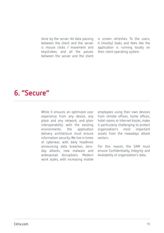 19Citrix.com
done by the server. All data passing
between the client and the server
is mouse clicks / movement and
keystrokes; and all the passes
between the server and the client
is screen refreshes. To the users,
it (mostly) looks and feels like the
application is running locally on
their client operating system.
6. “Secure”
While it ensures an optimized user
experience from any device, any
place and any network, and plain
interoperability with the existing
environments, the application
delivery architecture must ensure
information security. We live in times
of cyberwar, with daily headlines
announcing data breaches, zero-
day attacks, new malware and
widespread disruptions. Modern
work styles, with increasing mobile
employees using their own devices
from remote offices, home offices,
hotel rooms or Internet kiosks, make
it particularly challenging to protect
organization’s most important
assets from the nowadays attack
vectors.
For this reason, the SAM must
ensure Confidentiality, Integrity and
Availability of organization’s data.
 