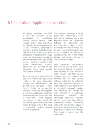 Citrix.com20
6.1 Centralized Application execution
As already mentioned, the SAM
is based on application session
virtualization to dramatically
simplify critical security tasks
(access control, data protection,
etc.). Besides the advantages related
to cost reductions, simplified IT
operations and the ability to deliver
new services for users, application
and session virtualization has a huge
impact on information security as
well: whilst client access centralized
services using an optimized and
secure presentation protocol,
applications are executed in the
datacenter where data security
policy can be enforced.
As far as the applications (clients)
and their backend (es: databases)
reside in the same datacenter,
security and performances are
granted even if user access is from
remote, distant or uncontrolled
locations.The security advantages of
a centralized application model are
extremely relevant; the architecture
is intrinsically secure because
the amount of data transferred
outside the organization datacenter
highly decrease, without the need
of implement complex security
features or products.
This approach leverages a secure
presentation protocol (ICA) where
only screen variations, mouse and
keyboard inputs are transmitted
between the datacenter and
the user device. Data is never
transferred over the network; if data
transfer is allowed, data is encrypted
so as to prevent Data-leakage or
eavesdropping, man-in-the-middle
attacks, and mitigate all kind of
“data in motion” threats.
With application centralization,
the focus of security moves from
the endpoint (where no sensitive
data resides) to the datacenter
itself: network and host security
solutions are more powerful and
effective than the local security
software installed on the endpoints.
Also, the operational aspects of
data protection would benefit from
a centralized approach; backup
and monitoring are simpler and
more efficient in a centralized
environment. Actually, the
centralized application execution
can be seen from two different
standpoints. The most common use
case is the one described above of
users from an Untrusted zone who
require to use applications delivered
from inside a Trusted zone (the
datacenter).
 