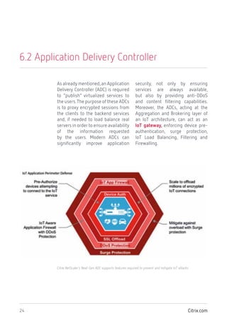 Citrix.com24
6.2 Application Delivery Controller
As already mentioned,an Application
Delivery Controller (ADC) is required
to “publish” virtualized services to
the users.The purpose of these ADCs
is to proxy encrypted sessions from
the clients to the backend services
and, if needed to load balance real
servers in order to ensure availability
of the information requested
by the users. Modern ADCs can
significantly improve application
security, not only by ensuring
services are always available,
but also by providing anti-DDoS
and content filtering capabilities.
Moreover, the ADCs, acting at the
Aggregation and Brokering layer of
an IoT architecture, can act as an
IoT gateway, enforcing device pre-
authentication, surge protection,
IoT Load Balancing, Filtering and
Firewalling.
Citrix NetScaler’s Next-Gen ADC supports features required to prevent and mitigate IoT attacks.
 