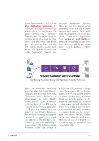 25Citrix.com
In the SAM framework, ADC enforce
Web Application protection by
means of a Web Application Firewall,
whose role is to complement the
policies enforced by a perimeter
Firewall with Application-specific
controls aimed at protect the “App
Store” and the other Web-based
and XML services from zero-day
and known attacks. Furthermore,
within any network infrastructure,
unlike “traditional” Firewalls and
Intrusion Prevention Systems,
ADCs are the only devices which
constantly “talk” with the backend
services and monitor their health
state: this means that they can also
protect datacenter applications
from surges of legit traffic by
detecting overloaded server CPUs
and redirecting traffic to less loaded
server before backend systems
collapse.
ADCs are obviously particularly
importantwhenitdealswithDisaster
Recovery and Business Continuity:
DNS-based Load Balancing in
active-active or active-standby
modes ensures FQDNs of services
published through the ADC can be
reached on the primary datacenter
or DR site. If a service disruption
occurs at the primary datacenter,
ADC with DNS authority, will respond
to query for a specific service with
the address of the DR datacenter,
preventing the loss of availability of
organization’s information and data.
Moreover, within the context of
a SAM, the ADC provides a single
point of management for controlling
access and limiting actions allowed
to users. Access can be limited
based on security posture of the
endpoint determined by scanning
remote device to check whether the
antivirus is updated, the hard drive
is encrypted or the personal firewall
is enabled. Based on the security
scan, the device can be allowed
to access internal applications,
otherwise it can be restricted to a
sub-set of apps, or redirected to a
remediation site.
 