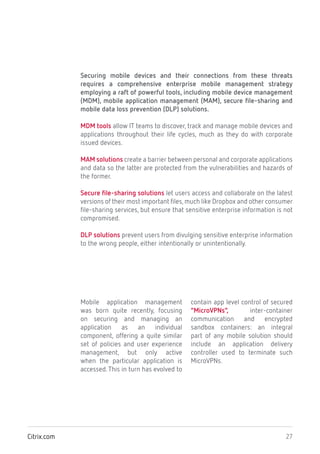 27Citrix.com
Securing mobile devices and their connections from these threats
requires a comprehensive enterprise mobile management strategy
employing a raft of powerful tools, including mobile device management
(MDM), mobile application management (MAM), secure file-sharing and
mobile data loss prevention (DLP) solutions.
MDM tools allow IT teams to discover, track and manage mobile devices and
applications throughout their life cycles, much as they do with corporate
issued devices.
MAM solutions create a barrier between personal and corporate applications
and data so the latter are protected from the vulnerabilities and hazards of
the former.
Secure file-sharing solutions let users access and collaborate on the latest
versions of their most important files,much like Dropbox and other consumer
file-sharing services, but ensure that sensitive enterprise information is not
compromised.
DLP solutions prevent users from divulging sensitive enterprise information
to the wrong people, either intentionally or unintentionally.
Mobile application management
was born quite recently, focusing
on securing and managing an
application as an individual
component, offering a quite similar
set of policies and user experience
management, but only active
when the particular application is
accessed.This in turn has evolved to
contain app level control of secured
“MicroVPNs”, inter-container
communication and encrypted
sandbox containers: an integral
part of any mobile solution should
include an application delivery
controller used to terminate such
MicroVPNs.
 