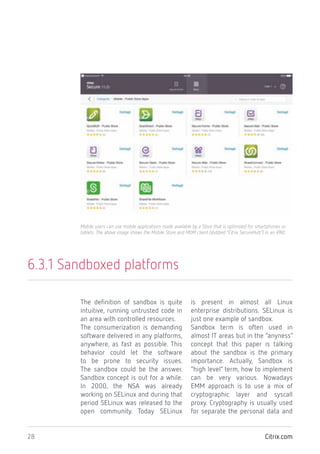 Citrix.com28
6.3.1 Sandboxed platforms
The definition of sandbox is quite
intuitive, running untrusted code in
an area with controlled resources.
The consumerization is demanding
software delivered in any platforms,
anywhere, as fast as possible. This
behavior could let the software
to be prone to security issues.
The sandbox could be the answer.
Sandbox concept is out for a while.
In 2000, the NSA was already
working on SELinux and during that
period SELinux was released to the
open community. Today SELinux
is present in almost all Linux
enterprise distributions. SELinux is
just one example of sandbox.
Sandbox term is often used in
almost IT areas but in the “anyness”
concept that this paper is talking
about the sandbox is the primary
importance. Actually, Sandbox is
“high level” term, how to implement
can be very various. Nowadays
EMM approach is to use a mix of
cryptographic layer and syscall
proxy. Cryptography is usually used
for separate the personal data and
Mobile users can use mobile applications made available by a Store that is optimized for smartphones or
tablets. The above image shows the Mobile Store and MDM client (dubbed “Citrix SecureHub”) in an iPAD.
 