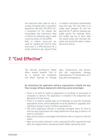 29Citrix.com
the enterprise data: data at rest is
usually encrypted with a symmetric
algorithmic like AES-256 (FIPS 140-
2 compliant) for his relative low
computation and robustness; data
in motion for enterprise app is made
secure by means of microVPNs.
Data in motion: micro-vpn are
used for sandbox this kind of data.
micro-vpn is a VPN exclusive for a
single enterprise app. Syscall Proxy
is instead a technique implemented
long time ago. The main idea is to
create layer between OS and the
App that let IT admins manage any
single syscall. For example, when
the mobile app try to store data
the syscall proxy will intercept the
action and stored the data in cipher
text and viceversa.
7. “Cost Effective”
The Security Architecture Model
offers several benefits. First of
all, it reduces the complexity
and effort required to manage
apps, infrastructure and devices
and lets organization manage
heterogeneous IT environment, as if
they were homogeneous.
By centralizing the application delivery, organizations simplify the way
they manage software deployment obtaining several advantages:
• There is no need to install an application on hundreds or thousands of
computers or devices. The application is installed in the datacenter and
delivered to all the clients.
• There is no need to update apps on all desktops as only the virtualized
applications at the central datacenter must be patched or upgraded, with
significant savings in terms of effort, downtime, etc.
• The entire application lifecycle is centrally managed: when it’s time to
retire an app, organization can simply delete the virtual app, as there is no
need to uninstall it.
• Apps can be used on unmanaged client devices with no impact on internal
teams.
• Apps can be easily restored or reset, reducing the effort required by help
desk and support teams managing trouble-tickets opened by users.
 