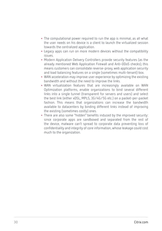 Citrix.com30
• The computational power required to run the app is minimal, as all what
the user needs on his device is a client to launch the virtualized session
towards the centralized application.
• Legacy apps can run on more modern devices without the compatibility
issues.
• Modern Application Delivery Controllers provide security features (as the
already mentioned Web Application Firewall and Anti-DDoS checks); this
means customers can consolidate reverse-proxy, web application security
and load balancing features on a single (sometimes multi-tenant) box.
• WAN acceleration may improve user experience by optimizing the existing
bandwidth and without the need to improve the links.
• WAN virtualization features that are increasingly available on WAN
Optimization platforms, enable organizations to bind several different
links into a single tunnel (transparent for servers and users) and select
the best link (either xDSL, MPLS, 3G/4G/5G etc.) on a packet-per-packet
fashion. This means that organizations can increase the bandwidth
available to datacenters by binding different links instead of improving
the existing (sometimes costly) ones.
• There are also some “hidden” benefits induced by the improved security:
since corporate apps are sandboxed and separated from the rest of
the device, malware can’t spread to corporate data preventing loss of
confidentiality and integrity of core information, whose leakage could cost
much to the organization.
 