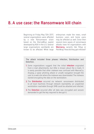 31Citrix.com
8. A use case: the Ransomware kill chain
Beginning on Friday May 12th 2017,
several organizations were affected
by a new Ransomware strain
based on the EternalBlue exploit
developed by NSA in the U.S. Several
large organizations worldwide are
known to be affected. While large
enterprises made the news, small
business users and home users
may be affected as well. Since then
several more waves of ransomware
attacks have hit organizations with
Wannacry, variants like Petya or
PetrWrap.How did they get infected?
The attack included three phases: Infection, Distribution and
Extortion.
1. Some organizations suggest that the initial Infection originated
from e-mail attachments, but little is known about the e-mails. It
is easily possible that other malware was confused with WannaCry.
Anyway, a spear phishing attack or unsafe navigation brought the
user to a web site where the malware was downloaded.The malware
started encrypting the data on the workstation.
2. The Distribution occurred via network: ransomware distributed
to all local machines through network reachability: an unpatched
workstation reachable through SMB could be attacked and infected.
3. The Extortion occurred after all data was encrypted and ransom
demanded to get the key required to decrypt it.
 