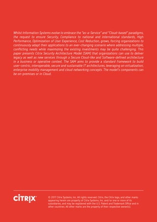 © 2017 Citrix Systems, Inc. All rights reserved. Citrix, the Citrix logo, and other marks
appearing herein are property of Citrix Systems, Inc. and/or one or more of its
subsidiaries, and may be registered with the U.S. Patent and Trademark Office and in
other countries. All other marks are the property of their respective owner(s).
Whilst Information Systems evolve to embrace the “as-a-Service” and “Cloud-based” paradigms,
the request to ensure Security, Compliance to national and international standards, High
Performance, Optimization of User Experience, Cost Reduction, grows, forcing organizations to
continuously adapt their applications to an ever-changing scenario where addressing multiple,
conflicting needs while maximizing the existing investments may be quite challenging. This
paper presents Citrix Security Architecture Model (SAM) that organizations can use to deliver
legacy as well as new services through a Secure Cloud-like and Software-defined architecture
in a business or operative context. The SAM aims to provide a standard framework to build
user-centric, interoperable, secure and sustainable IT architectures, leveraging on virtualization,
enterprise mobility management and cloud networking concepts. The model’s components can
be on-premises or in Cloud.
 