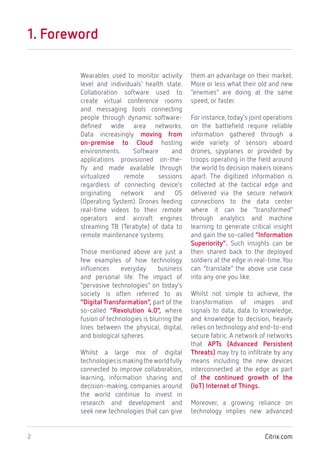 Citrix.com2
1. Foreword
Wearables used to monitor activity
level and individuals’ health state.
Collaboration software used to
create virtual conference rooms
and messaging tools connecting
people through dynamic software-
defined wide area networks.
Data increasingly moving from
on-premise to Cloud hosting
environments. Software and
applications provisioned on-the-
fly and made available through
virtualized remote sessions
regardless of connecting device’s
originating network and OS
(Operating System). Drones feeding
real-time videos to their remote
operators and aircraft engines
streaming TB (Terabyte) of data to
remote maintenance systems.
Those mentioned above are just a
few examples of how technology
influences everyday business
and personal life. The impact of
“pervasive technologies” on today’s
society is often referred to as
“Digital Transformation”, part of the
so-called “Revolution 4.0”, where
fusion of technologies is blurring the
lines between the physical, digital,
and biological spheres.
Whilst a large mix of digital
technologiesismakingtheworldfully
connected to improve collaboration,
learning, information sharing and
decision-making, companies around
the world continue to invest in
research and development and
seek new technologies that can give
them an advantage on their market.
More or less what their old and new
“enemies” are doing at the same
speed, or faster.
For instance,today’s joint operations
on the battlefield require reliable
information gathered through a
wide variety of sensors aboard
drones, spyplanes or provided by
troops operating in the field around
the world to decision makers oceans
apart. The digitized information is
collected at the tactical edge and
delivered via the secure network
connections to the data center
where it can be “transformed”
through analytics and machine
learning to generate critical insight
and gain the so-called “Information
Superiority”. Such insights can be
then shared back to the deployed
soldiers at the edge in real-time.You
can “translate” the above use case
into any one you like.
Whilst not simple to achieve, the
transformation of images and
signals to data, data to knowledge,
and knowledge to decision, heavily
relies on technology and end-to-end
secure fabric. A network of networks
that APTs (Advanced Persistent
Threats) may try to infiltrate by any
means including the new devices
interconnected at the edge as part
of the continued growth of the
(IoT) Internet of Things.
Moreover, a growing reliance on
technology implies new advanced
 