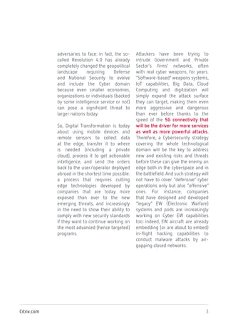 3Citrix.com
adversaries to face: in fact, the so-
called Revolution 4.0 has already
completely changed the geopolitical
landscape requiring Defense
and National Security to evolve
and include the Cyber domain
because even smaller economies,
organizations or individuals (backed
by some intelligence service or not)
can pose a significant threat to
larger nations today.
So, Digital Transformation is today
about using mobile devices and
remote sensors to collect data
at the edge, transfer it to where
is needed (including a private
cloud), process it to get actionable
intelligence, and send the orders
back to the user/operator deployed
abroad in the shortest time possible:
a process that requires cutting
edge technologies developed by
companies that are today more
exposed than ever to the new
emerging threats, and increasingly
in the need to show their ability to
comply with new security standards
if they want to continue working on
the most advanced (hence targeted)
programs.
Attackers have been trying to
intrude Government and Private
Sector’s firms’ networks, often
with real cyber weapons, for years.
“Software-based” weapons systems,
IoT capabilities, Big Data, Cloud
Computing and digitization will
simply expand the attack surface
they can target, making them even
more aggressive and dangerous
than ever before thanks to the
speed of the 5G connectivity that
will be the driver for more services
as well as more powerful attacks.
Therefore, a Cybersecurity strategy
covering the whole technological
domain will be the key to address
new and existing risks and threats
before these can give the enemy an
edge both in the cyberspace and in
the battlefield.And such strategy will
not have to cover “defensive” cyber
operations only but also “offensive”
ones. For instance, companies
that have designed and developed
“legacy” EW (Electronic Warfare)
systems and pods are increasingly
working on Cyber EW capabilities
too: indeed, EW aircraft are already
embedding (or are about to embed)
in-flight hacking capabilities to
conduct malware attacks by air-
gapping closed networks.
 