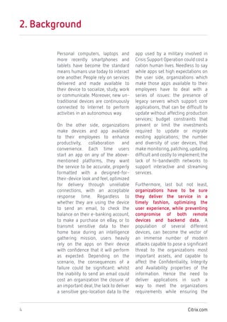 Citrix.com4
2. Background
Personal computers, laptops and
more recently smartphones and
tablets have become the standard
means humans use today to interact
one another. People rely on services
delivered and made available to
their device to socialize, study, work
or communicate. Moreover, new un-
traditional devices are continuously
connected to Internet to perform
activities in an autonomous way.
On the other side, organizations
make devices and app available
to their employees to enhance
productivity, collaboration and
convenience. Each time users
start an app on any of the above-
mentioned platforms, they want
the service to be accurate, properly
formatted with a designed-for-
their-device look and feel, optimized
for delivery through unreliable
connections, with an acceptable
response time. Regardless to
whether they are using the device
to send an email, to check the
balance on their e-banking account,
to make a purchase on eBay, or to
transmit sensitive data to their
home base during an intelligence
gathering mission, users heavily
rely on the apps on their device
with confidence that it will perform
as expected. Depending on the
scenario, the consequences of a
failure could be significant: whilst
the inability to send an email could
cost an organization the closure of
an important deal, the lack to deliver
a sensitive geo-location data to the
app used by a military involved in
Crisis Support Operation could cost a
nation human lives. Needless to say
while apps set high expectations on
the user side, organizations which
make those apps available to their
employees have to deal with a
series of issues: the presence of
legacy servers which support core
applications, that can be difficult to
update without affecting production
services; budget constraints that
prevent or limit the investments
required to update or migrate
existing applications; the number
and diversity of user devices, that
make monitoring,patching,updating
difficult and costly to implement; the
lack of hi-bandwidth networks to
support interactive and streaming
services.
Furthermore, last but not least,
organizations have to be sure
they deliver the service in a
timely fashion, optimizing the
user experience, while preventing
compromise of both remote
devices and backend data. A
population of several different
devices, can become the vector of
an immense number of modern
attacks capable to pose a significant
threat to the organizations most
important assets, and capable to
affect the Confidentiality, Integrity
and Availability properties of the
information. Hence the need to
deliver applications in such a
way to meet the organizations
requirements while ensuring the
 