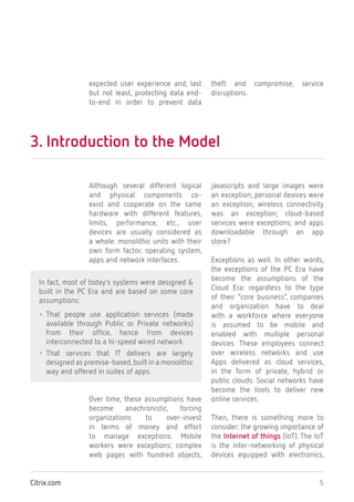 5Citrix.com
expected user experience and, last
but not least, protecting data end-
to-end in order to prevent data
theft and compromise, service
disruptions.
3. Introduction to the Model
Although several different logical
and physical components co-
exist and cooperate on the same
hardware with different features,
limits, performance, etc., user
devices are usually considered as
a whole: monolithic units with their
own form factor, operating system,
apps and network interfaces.
In fact, most of today’s systems were designed &
built in the PC Era and are based on some core
assumptions:
• That people use application services (made
available through Public or Private networks)
from their office, hence from devices
interconnected to a hi-speed wired network.
• That services that IT delivers are largely
designed as premise-based,built in a monolithic
way and offered in suites of apps.
Over time, these assumptions have
become anachronistic, forcing
organizations to over-invest
in terms of money and effort
to manage exceptions. Mobile
workers were exceptions; complex
web pages with hundred objects,
javascripts and large images were
an exception; personal devices were
an exception; wireless connectivity
was an exception; cloud-based
services were exceptions; and apps
downloadable through an app
store?
Exceptions as well. In other words,
the exceptions of the PC Era have
become the assumptions of the
Cloud Era: regardless to the type
of their “core business”, companies
and organization have to deal
with a workforce where everyone
is assumed to be mobile and
enabled with multiple personal
devices. These employees connect
over wireless networks and use
Apps delivered as cloud services,
in the form of private, hybrid or
public clouds. Social networks have
become the tools to deliver new
online services.
Then, there is something more to
consider: the growing importance of
the Internet of things (IoT). The IoT
is the inter-networking of physical
devices equipped with electronics,
 