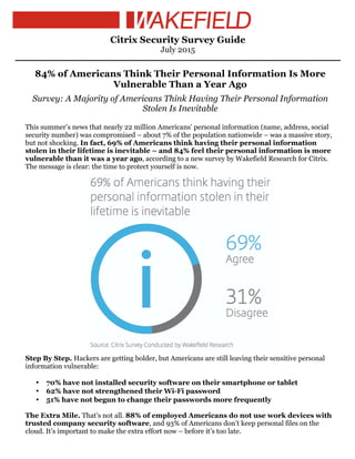 Citrix Security Survey Guide
July 2015
84% of Americans Think Their Personal Information Is More
Vulnerable Than a Year Ago
Survey: A Majority of Americans Think Having Their Personal Information
Stolen Is Inevitable
This summer’s news that nearly 22 million Americans’ personal information (name, address, social
security number) was compromised – about 7% of the population nationwide – was a massive story,
but not shocking. In fact, 69% of Americans think having their personal information
stolen in their lifetime is inevitable – and 84% feel their personal information is more
vulnerable than it was a year ago, according to a new survey by Wakefield Research for Citrix.
The message is clear: the time to protect yourself is now.
Step By Step. Hackers are getting bolder, but Americans are still leaving their sensitive personal
information vulnerable:
• 70% have not installed security software on their smartphone or tablet
• 62% have not strengthened their Wi-Fi password
• 51% have not begun to change their passwords more frequently
The Extra Mile. That’s not all. 88% of employed Americans do not use work devices with
trusted company security software, and 93% of Americans don’t keep personal files on the
cloud. It’s important to make the extra effort now – before it’s too late.
 