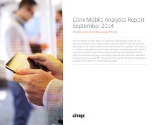 Citrix Mobile Analytics Report
September 2014
Mobile subscriber data usage trends
The Citrix Mobile Analytics Report for September 2014 provides insight into the
personal experience of the mobile network subscriber and the impact of subscriber
data usage on the mobile network. Citrix collected data from a global cross-section of
its customers and applied big data analysis techniques to develop the report, which is
intended to provide mobile network operators with real-world examples that can
inform their decisions as they consider ways to improve their subscribers’ experience
and better monetize data traffic. The report further provides the general reader with a
snapshot of the state of the mobile data ecosystem.
 