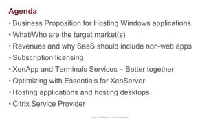 Business Proposition for Hosting Windows applicationsWhat/Who are the target market(s)Revenues and why SaaS should include non-web appsSubscription licensingXenApp and Terminals Services – Better togetherOptimizing with Essentials for XenServerHosting applications and hosting desktopsCitrix Service ProviderCitrix Confidential - Do Not DistributeAgenda