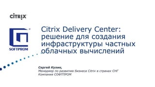 CitrixDelivery Center: решение для создания инфраструктуры частных облачных вычислений Сергей Кулик, Менеджер по развитию бизнеса Citrix в странах СНГ Компания СОФТПРОМ 