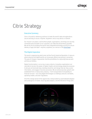 1citrix.com
Citrix Strategy
Corporate Brief
Executive Summary
Citrix is focused on delivering solutions to make the world’s data and applications
secure and easy to access. Anytime. Anywhere. And on any device or network.
Our mission is to power a world where people, organizations and things are securely
connected and accessible, so our customers can make the extraordinary possible.
We will do this by building the world’s best integrated technology services for secure
delivery of apps and data—anytime, anywhere, as a service in the Citrix Cloud.
The Digital Imperative
The world is experiencing what some call the Fourth Industrial Revolution. A new era
where physical and digital worlds are converging. Where everything is connected.
The pace of change is exponential. And the possibilities for improving how we work
and live are limitless.
Digital transformation is occurring in every industry. Innovative organizations are
now able to harness the power of digital insights and technology-powered processes
to disrupt and dominate long-standing industries and change how we shop, access
information and engage in business processes. We are witnessing how upstarts and
established firms in nearly every industry—from transportation to hospitality to
financial services—are using digital technologies to challenge centuries-old beliefs,
operating models and even regulations.
All of this change and all of this opportunity is being fueled by unprecedented adoption
and convergence of mobile, cloud, big data analytics and the Internet of Things (IoT).
Cloud Mobile
IoT
Big Data
Analytics
 