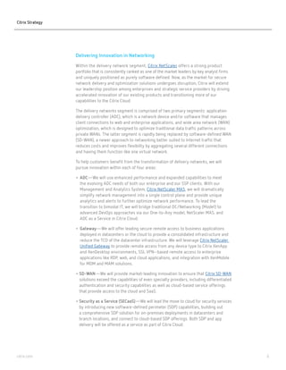 6citrix.com
Delivering Innovation in Networking
Within the delivery network segment, Citrix NetScaler offers a strong product
portfolio that is consistently ranked as one of the market leaders by key analyst firms
and uniquely positioned as purely software-defined. Now, as the market for secure
network delivery and optimization solutions undergoes disruption, Citrix will extend
our leadership position among enterprises and strategic service providers by driving
accelerated innovation of our existing products and transitioning more of our
capabilities to the Citrix Cloud.
The delivery networks segment is comprised of two primary segments: application
delivery controller (ADC), which is a network device and/or software that manages
client connections to web and enterprise applications, and wide area network (WAN)
optimization, which is designed to optimize traditional data traffic patterns across
private WANs. The latter segment is rapidly being replaced by software-defined WAN
(SD-WAN): a newer approach to networking that is better suited to Internet traffic
and that reduces costs and improves flexibility by aggregating several different
connections and having them function like one virtual network.
To help customers benefit from the transformation of delivery networks, we will
pursue innovation within each of four areas:
•	ADC—We will use enhanced performance and expanded capabilities to meet
the evolving ADC needs of both our enterprise and our SSP clients. With our
Management and Analytics System, Citrix NetScaler MAS, we will dramatically
simplify network management into a single control plane and provide unique
analytics and alerts to further optimize network performance. To lead the
transition to bimodal IT, we will bridge traditional DC/Networking (Mode1) to
advanced DevOps approaches via our One-to-Any model, NetScaler MAS and
ADC as a Service in Citrix Cloud.
•	Gateway—We will offer leading secure remote access to business applications
deployed in datacenters or the cloud to provide a consolidated infrastructure and
reduce the TCO of the datacenter infrastructure. We will leverage Citrix NetScaler
Unified Gateway to provide remote access from any device type to Citrix XenApp
and XenDesktop environments, SSL VPN–based remote access to enterprise
applications like RDP, web and cloud applications, and integration with XenMobile
for MDM and MAM solutions.
• SD-WAN—We will provide market-leading innovation to ensure that Citrix SD-WAN
solutions exceed the capabilities of even specialty providers, including differentiated
authentication and security capabilities as well as cloud-based service offerings
that provide access to the cloud and SaaS.
• Security as a Service (SECaaS)—We will lead the move to the cloud for security
services by introducing new software-defined perimeter (SDP) capabilities building
out a comprehensive SDP solution for on-premises deployments in datacenters
and branch locations, and connect to cloud-based SDP offerings. Both SDP and
app delivery will be offered as a service as part of Citrix Cloud.
Citrix Strategy
 