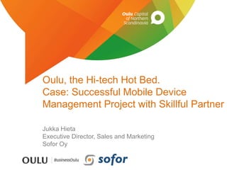 Oulu, the Hi-tech Hot Bed. 
Case: Successful Mobile Device 
Management Project with Skillful Partner 
Jukka Hieta 
Executive Director, Sales and Marketing 
Sofor Oy 
 
