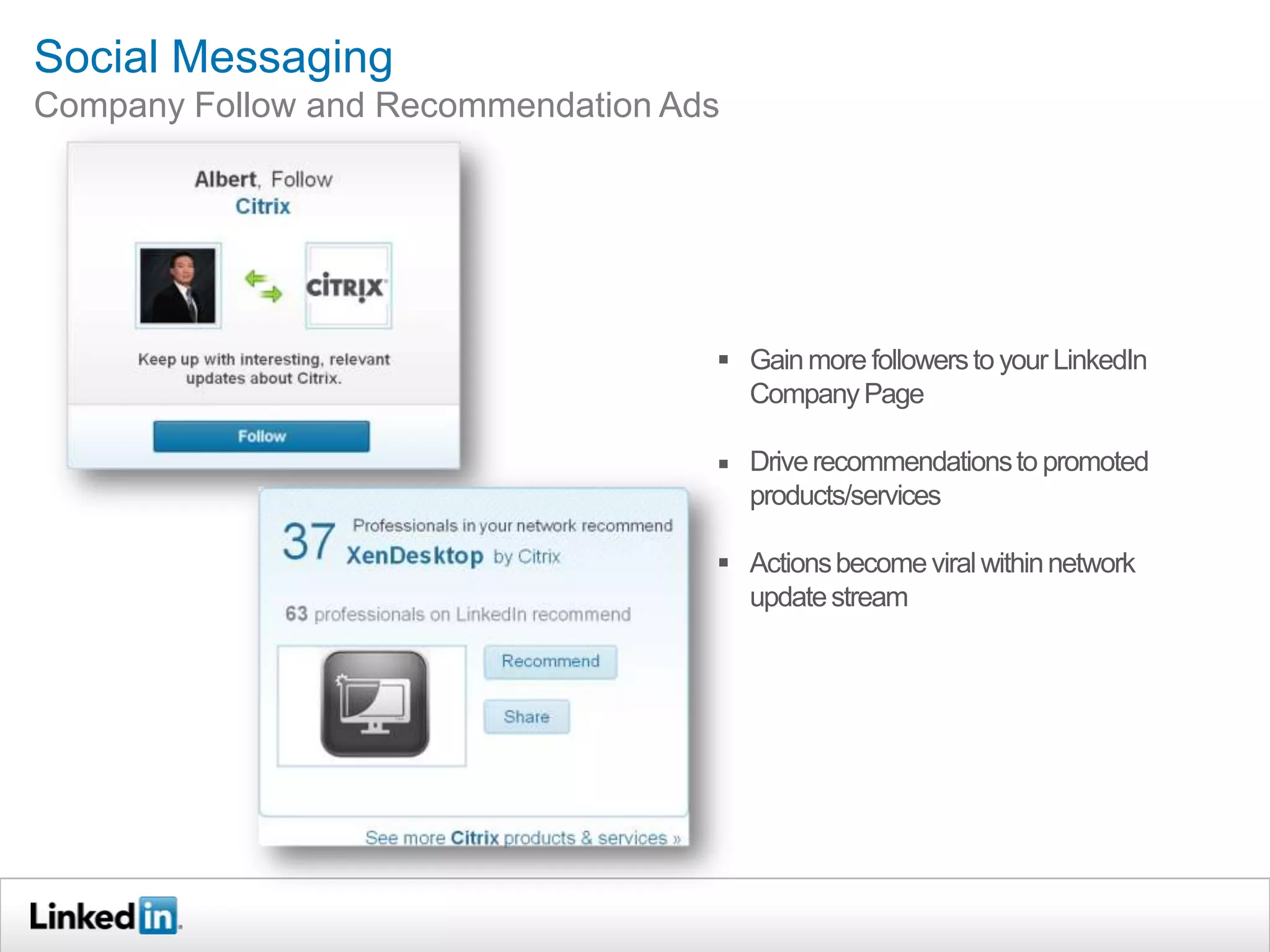 Social Messaging
Company Follow and Recommendation Ads




                                     Gain more followers to your LinkedIn
                                      Company Page

                                     Drive recommendations to promoted
                                      products/services

                                     Actions become viral within network
                                      update stream
 