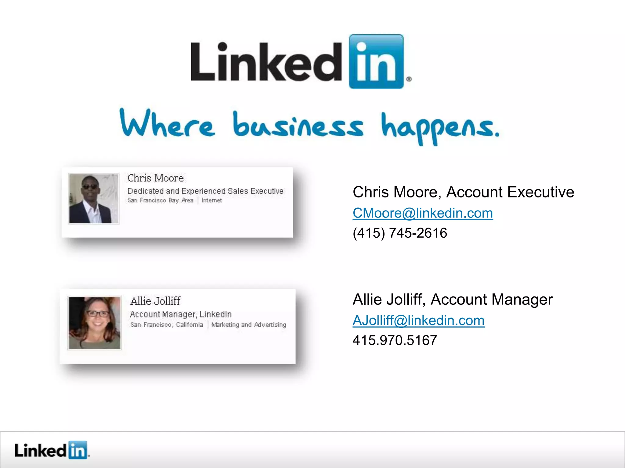 Chris Moore, Account Executive
CMoore@linkedin.com
(415) 745-2616



Allie Jolliff, Account Manager
AJolliff@linkedin.com
415.970.5167
 