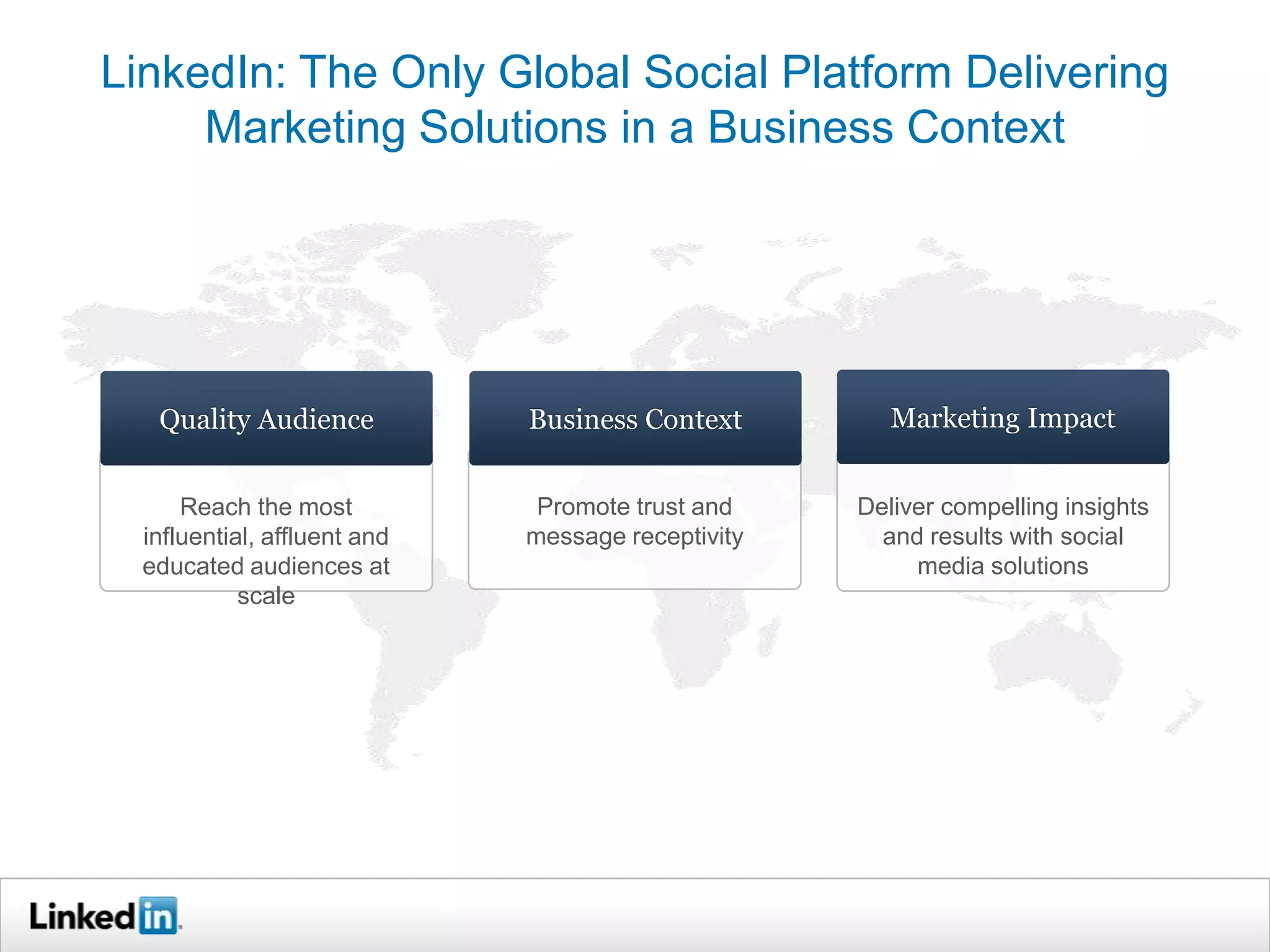 LinkedIn: The Only Global Social Platform Delivering
     Marketing Solutions in a Business Context




   Quality Audience           Business Context         Marketing Impact


      Reach the most           Promote trust and    Deliver compelling insights
  influential, affluent and   message receptivity     and results with social
  educated audiences at                                  media solutions
            scale
 