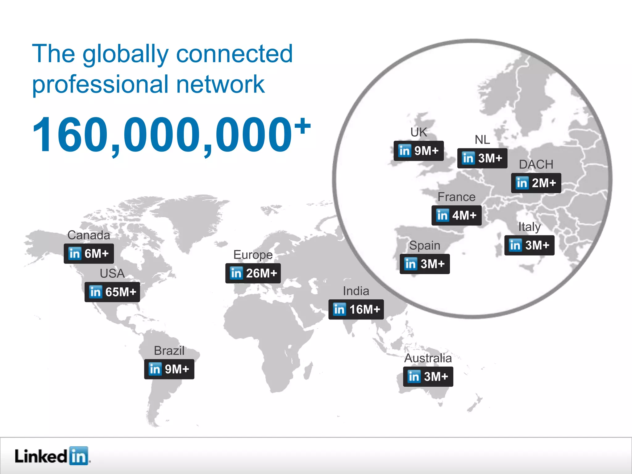 The globally connected
professional network

160,000,000+                             UK
                                                      NL
                                         9M+
                                                          3M+
                                                                DACH
                                                                   2M+
                                              France
                                                    4M+
                                                                Italy
  Canada
                                        Spain                    3M+
    6M+                Europe
                                           3M+
      USA               26M+
       65M+                     India
                                 16M+


              Brazil
                                        Australia
                9M+
                                           3M+
 