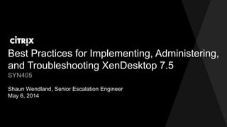 Best Practices for Implementing, Administering,
and Troubleshooting XenDesktop 7.5
Shaun Wendland, Senior Escalation Engineer
May 6, 2014
SYN405
 