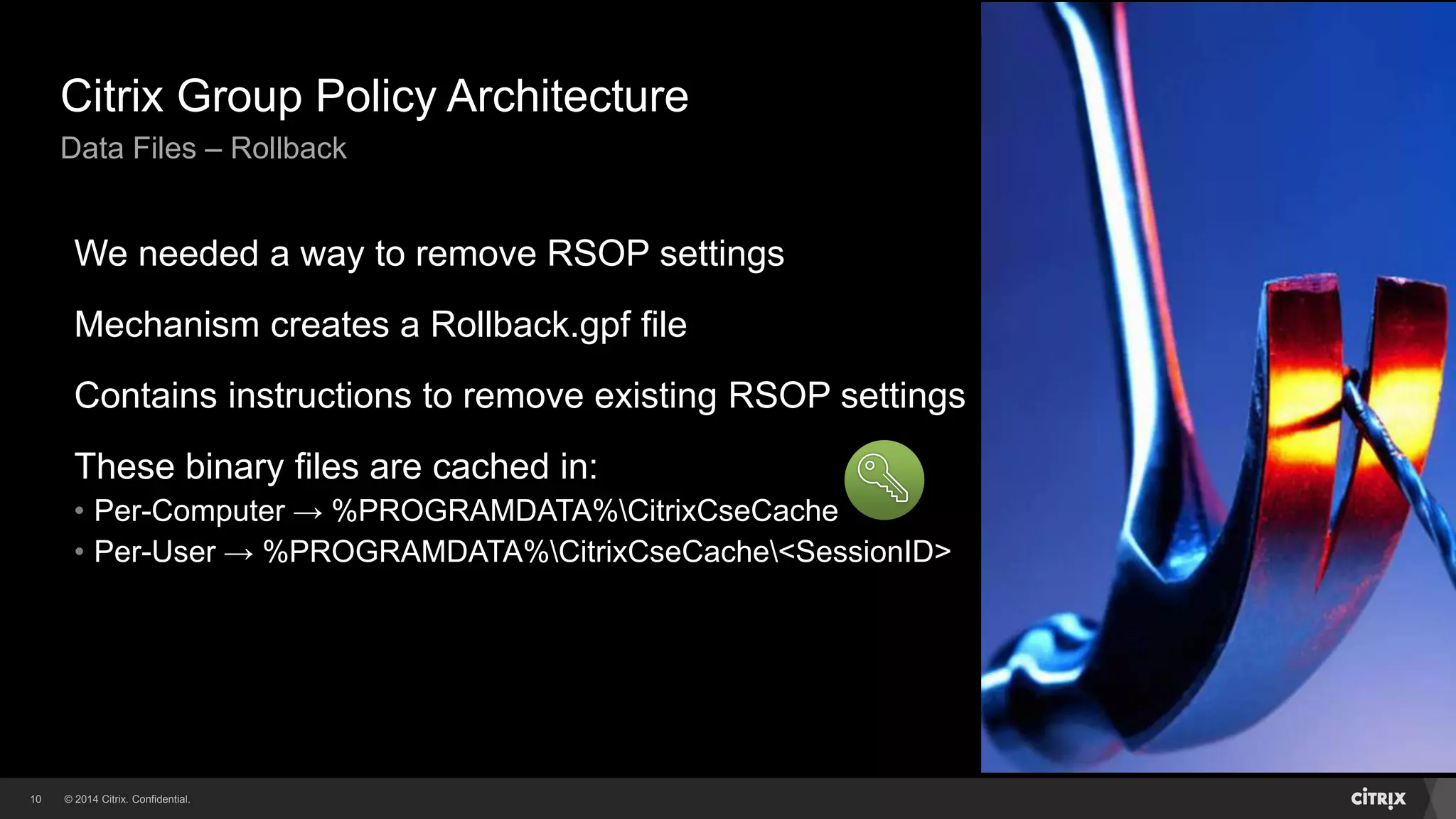© 2014 Citrix. Confidential.10
Citrix Group Policy Architecture
Data Files – Rollback
We needed a way to remove RSOP settings
Mechanism creates a Rollback.gpf file
Contains instructions to remove existing RSOP settings
These binary files are cached in:
• Per-Computer → %PROGRAMDATA%CitrixCseCache
• Per-User → %PROGRAMDATA%CitrixCseCache<SessionID>
 