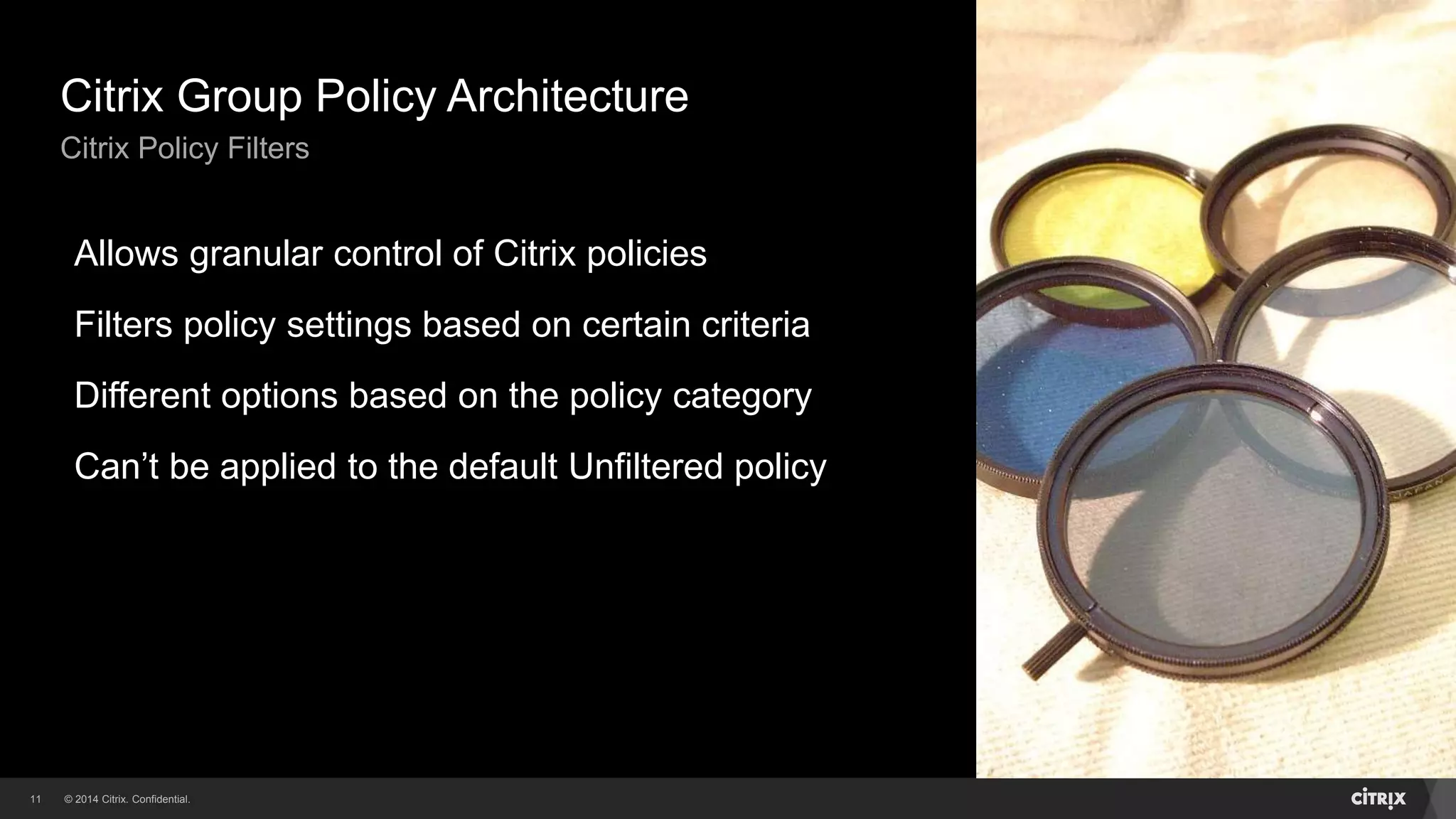 © 2014 Citrix. Confidential.11
Citrix Group Policy Architecture
Citrix Policy Filters
Allows granular control of Citrix policies
Filters policy settings based on certain criteria
Different options based on the policy category
Can’t be applied to the default Unfiltered policy
 