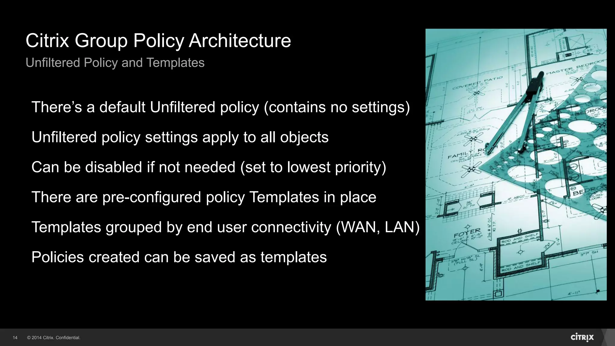 © 2014 Citrix. Confidential.14
Citrix Group Policy Architecture
Unfiltered Policy and Templates
There’s a default Unfiltered policy (contains no settings)
Unfiltered policy settings apply to all objects
Can be disabled if not needed (set to lowest priority)
There are pre-configured policy Templates in place
Templates grouped by end user connectivity (WAN, LAN)
Policies created can be saved as templates
 