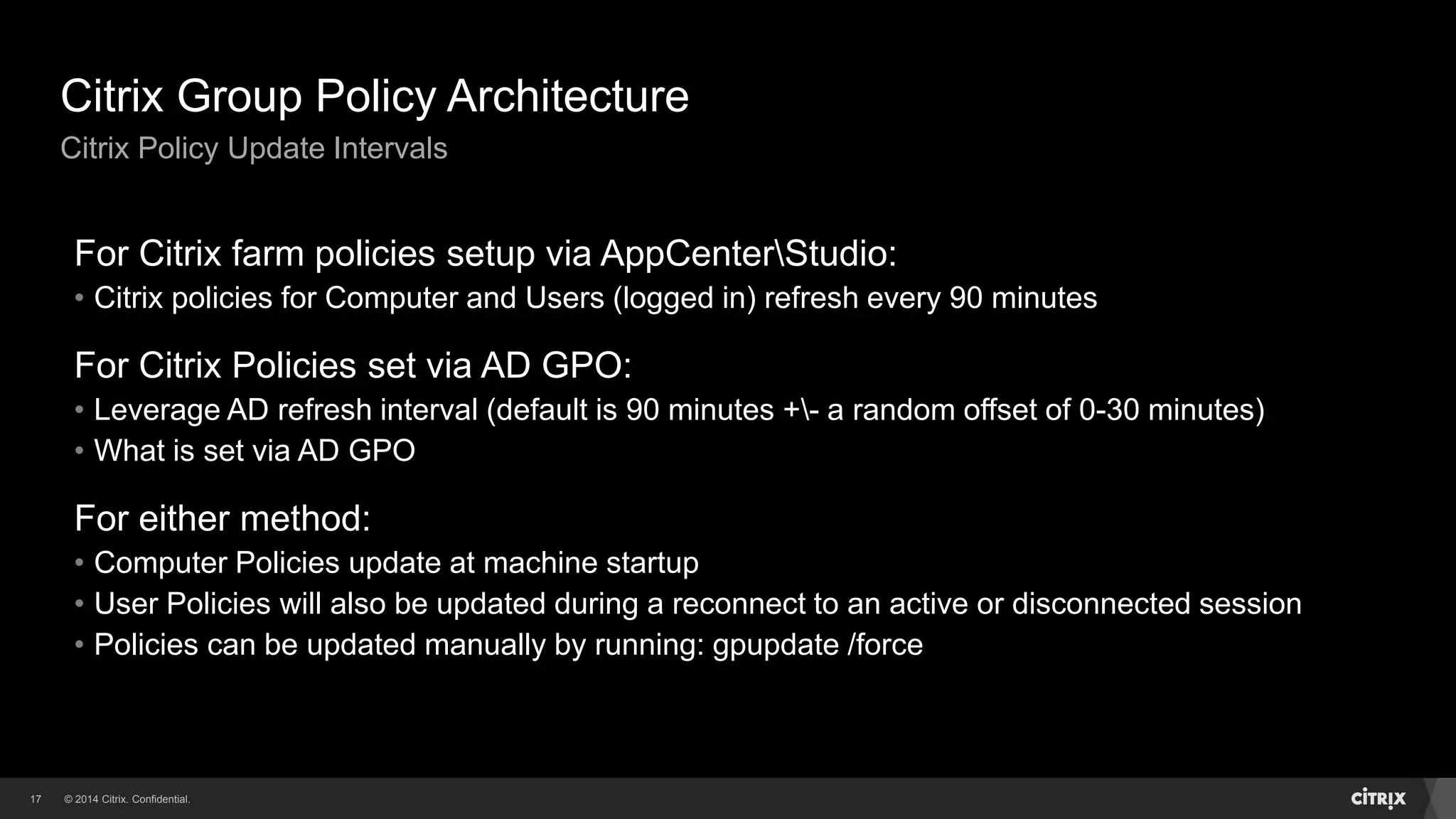 © 2014 Citrix. Confidential.17
Citrix Group Policy Architecture
Citrix Policy Update Intervals
For Citrix farm policies setup via AppCenterStudio:
• Citrix policies for Computer and Users (logged in) refresh every 90 minutes
For Citrix Policies set via AD GPO:
• Leverage AD refresh interval (default is 90 minutes +- a random offset of 0-30 minutes)
• What is set via AD GPO
For either method:
• Computer Policies update at machine startup
• User Policies will also be updated during a reconnect to an active or disconnected session
• Policies can be updated manually by running: gpupdate /force
 