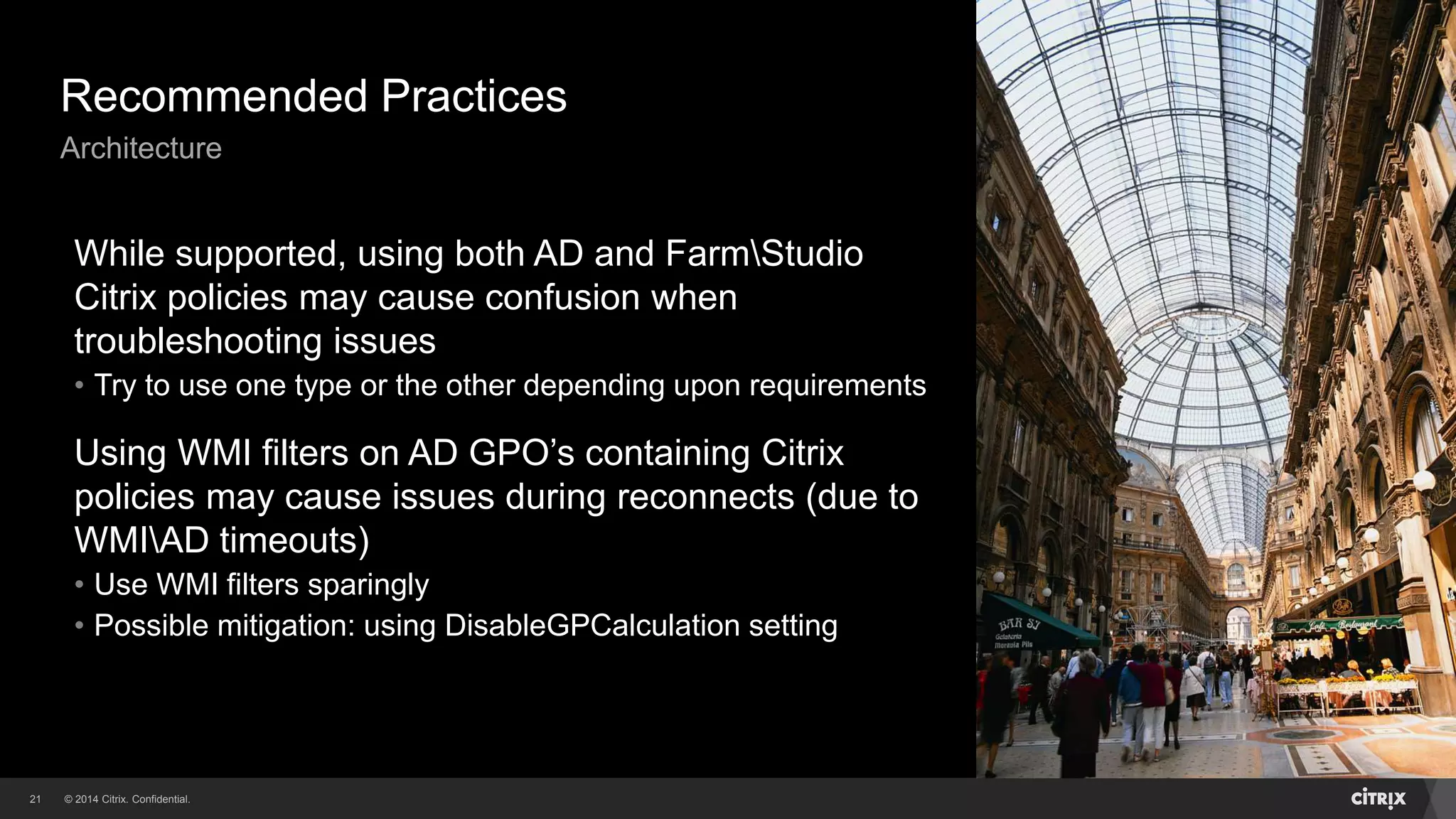 © 2014 Citrix. Confidential.21
Recommended Practices
Architecture
While supported, using both AD and FarmStudio
Citrix policies may cause confusion when
troubleshooting issues
• Try to use one type or the other depending upon requirements
Using WMI filters on AD GPO’s containing Citrix
policies may cause issues during reconnects (due to
WMIAD timeouts)
• Use WMI filters sparingly
• Possible mitigation: using DisableGPCalculation setting
 