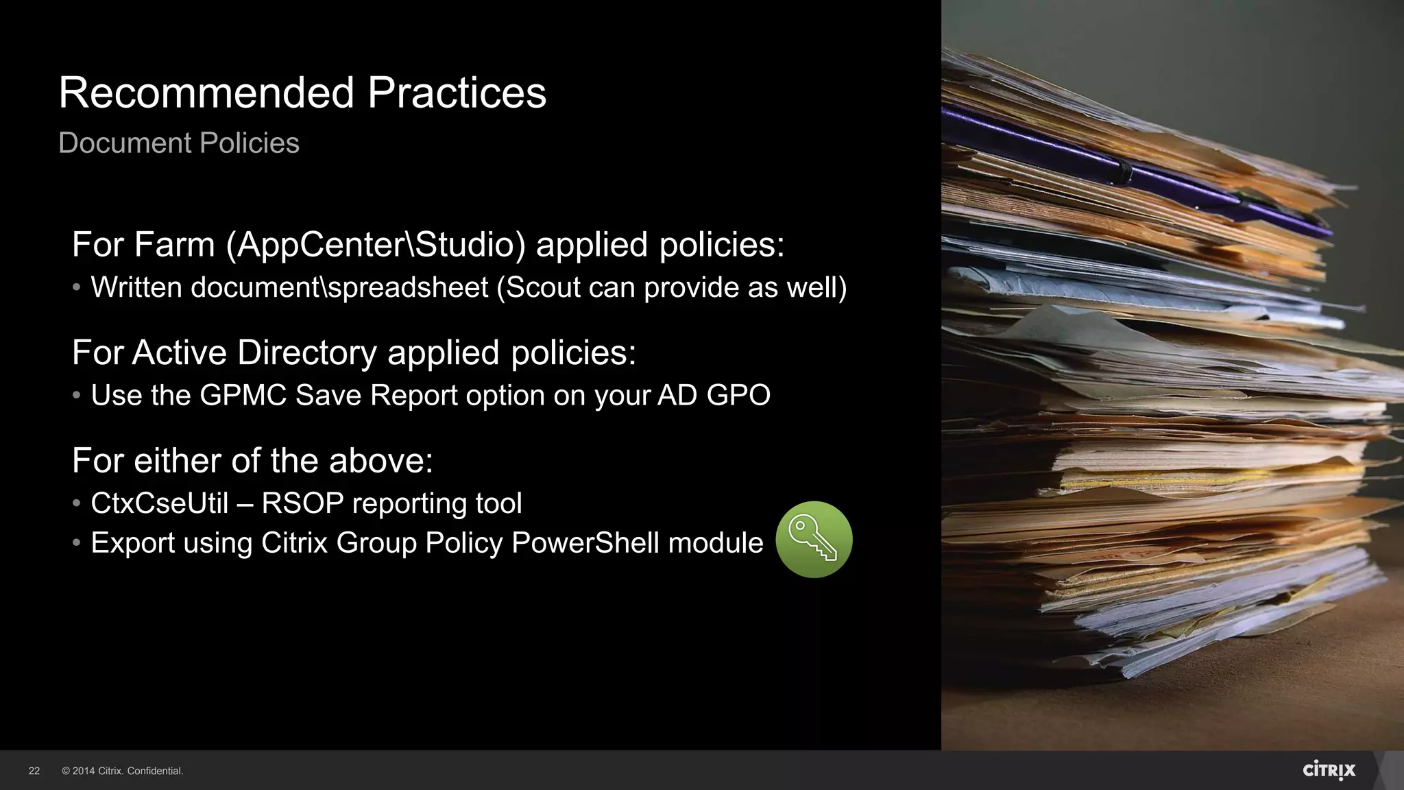 © 2014 Citrix. Confidential.22
Recommended Practices
Document Policies
For Farm (AppCenterStudio) applied policies:
• Written documentspreadsheet (Scout can provide as well)
For Active Directory applied policies:
• Use the GPMC Save Report option on your AD GPO
For either of the above:
• CtxCseUtil – RSOP reporting tool
• Export using Citrix Group Policy PowerShell module
 
