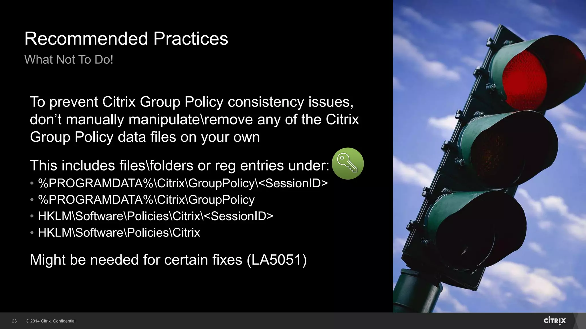 © 2014 Citrix. Confidential.23
Recommended Practices
What Not To Do!
To prevent Citrix Group Policy consistency issues,
don’t manually manipulateremove any of the Citrix
Group Policy data files on your own
This includes filesfolders or reg entries under:
• %PROGRAMDATA%CitrixGroupPolicy<SessionID>
• %PROGRAMDATA%CitrixGroupPolicy
• HKLMSoftwarePoliciesCitrix<SessionID>
• HKLMSoftwarePoliciesCitrix
Might be needed for certain fixes (LA5051)
 