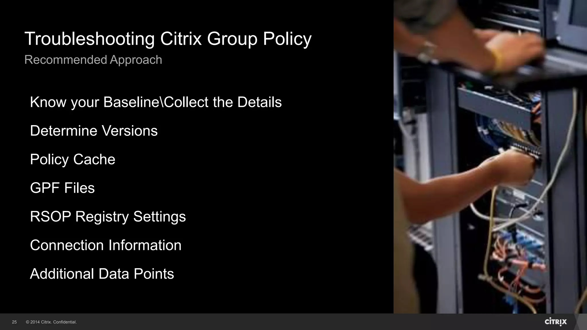 © 2014 Citrix. Confidential.25
Troubleshooting Citrix Group Policy
Recommended Approach
Know your BaselineCollect the Details
Determine Versions
Policy Cache
GPF Files
RSOP Registry Settings
Connection Information
Additional Data Points
 