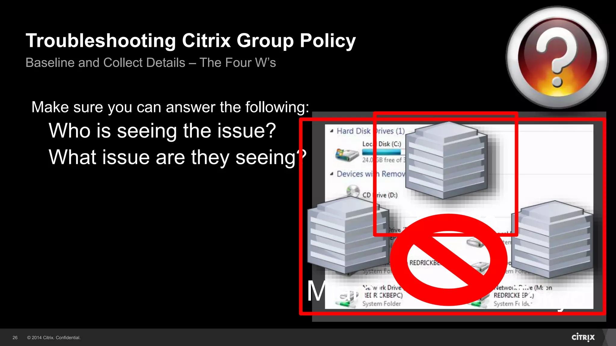 © 2014 Citrix. Confidential.26
Troubleshooting Citrix Group Policy
Baseline and Collect Details – The Four W’s
Make sure you can answer the following:
Who is seeing the issue?
What issue are they seeing?
Tokyo
Chicago
Miami
 