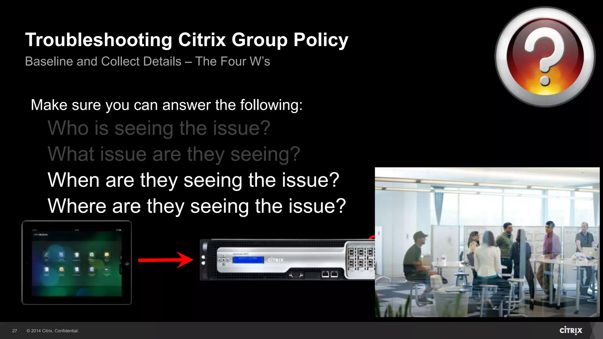 © 2014 Citrix. Confidential.27
Troubleshooting Citrix Group Policy
Baseline and Collect Details – The Four W’s
Make sure you can answer the following:
Who is seeing the issue?
What issue are they seeing?
When are they seeing the issue?
Where are they seeing the issue?
New Session?
Reconnecting?
Smooth Roaming?
All of the Above?
 