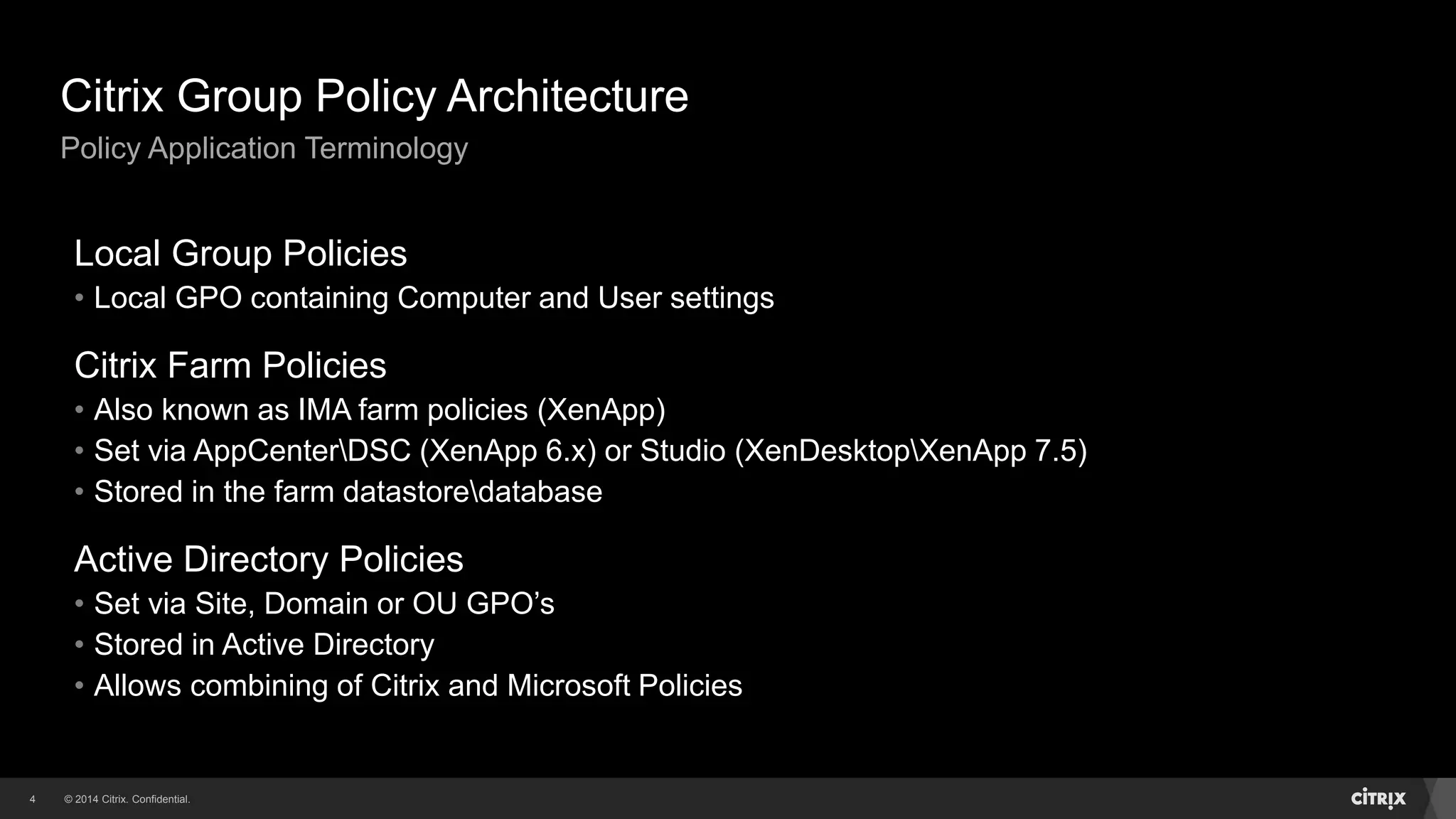 © 2014 Citrix. Confidential.4
Citrix Group Policy Architecture
Policy Application Terminology
Local Group Policies
• Local GPO containing Computer and User settings
Citrix Farm Policies
• Also known as IMA farm policies (XenApp)
• Set via AppCenterDSC (XenApp 6.x) or Studio (XenDesktopXenApp 7.5)
• Stored in the farm datastoredatabase
Active Directory Policies
• Set via Site, Domain or OU GPO’s
• Stored in Active Directory
• Allows combining of Citrix and Microsoft Policies
 