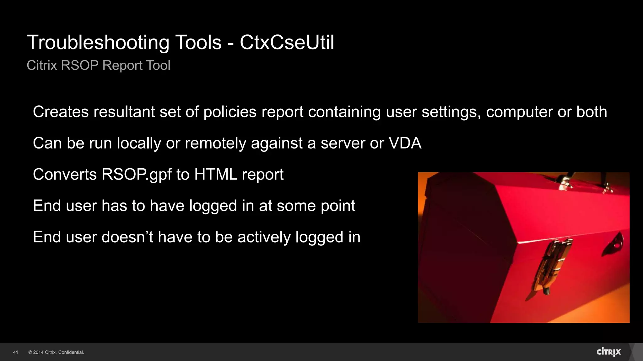 © 2014 Citrix. Confidential.41
Troubleshooting Tools - CtxCseUtil
Citrix RSOP Report Tool
Creates resultant set of policies report containing user settings, computer or both
Can be run locally or remotely against a server or VDA
Converts RSOP.gpf to HTML report
End user has to have logged in at some point
End user doesn’t have to be actively logged in
 