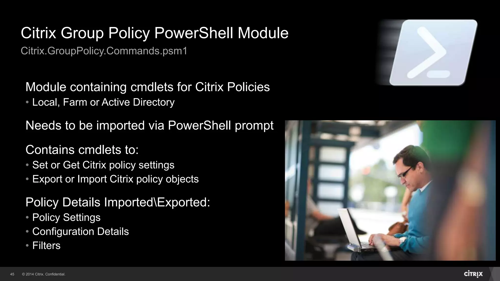 © 2014 Citrix. Confidential.45
Citrix Group Policy PowerShell Module
Citrix.GroupPolicy.Commands.psm1
Module containing cmdlets for Citrix Policies
• Local, Farm or Active Directory
Needs to be imported via PowerShell prompt
Contains cmdlets to:
• Set or Get Citrix policy settings
• Export or Import Citrix policy objects
Policy Details ImportedExported:
• Policy Settings
• Configuration Details
• Filters
 