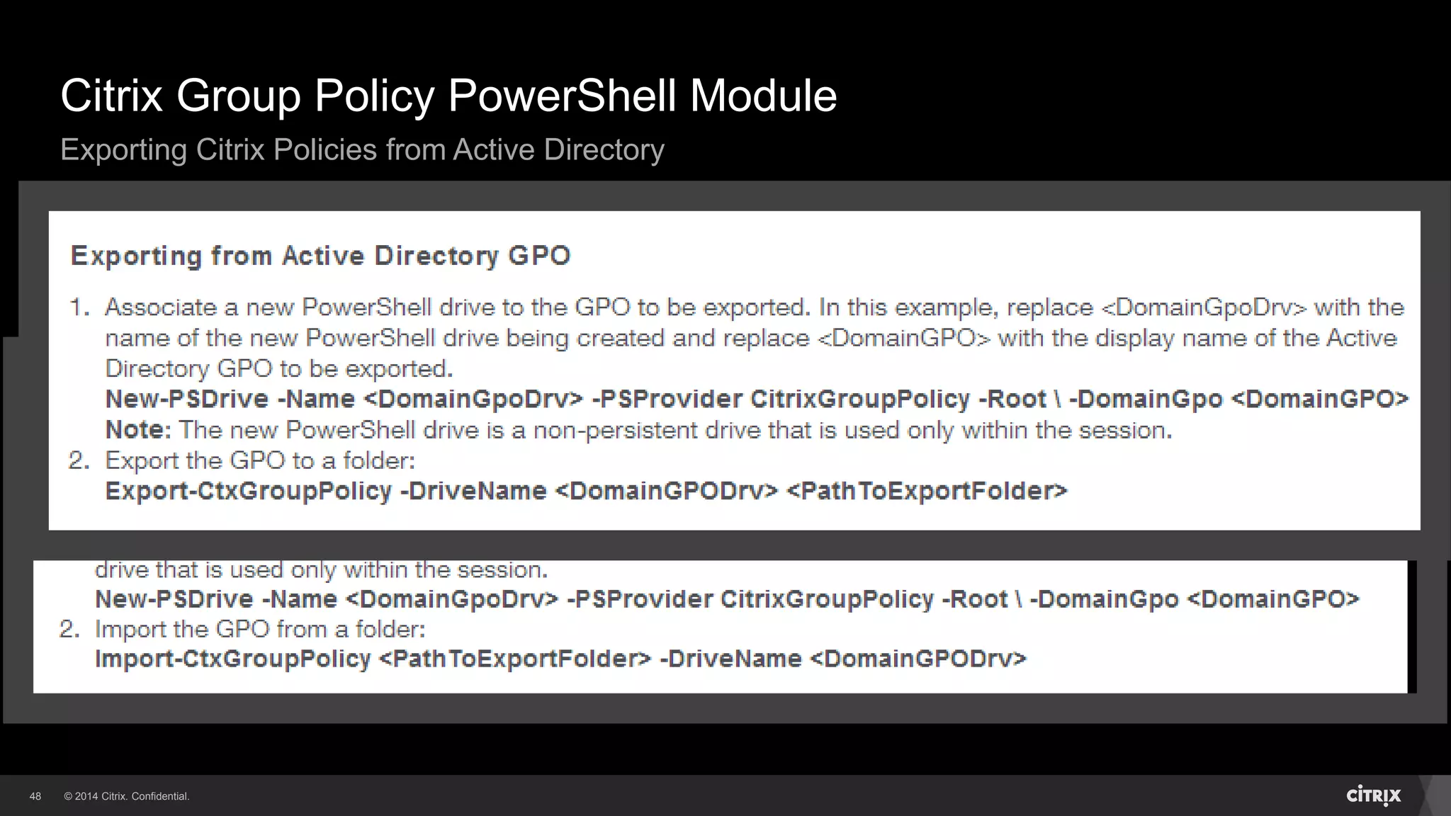 © 2014 Citrix. Confidential.48
Use the same PowerShell Module and cmdlets
Connect to Active Directory GPO via New-PSDrive cmdlet
See CTX140039 for the details
Citrix Group Policy PowerShell Module
Exporting Citrix Policies from Active Directory
 